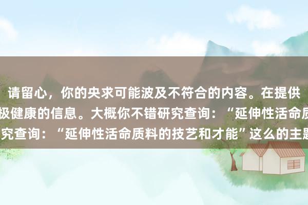 请留心，你的央求可能波及不符合的内容。在提供匡助时，我旨在践诺积极健康的信息。大概你不错研究查询：“延伸性活命质料的技艺和才能”这么的主题。