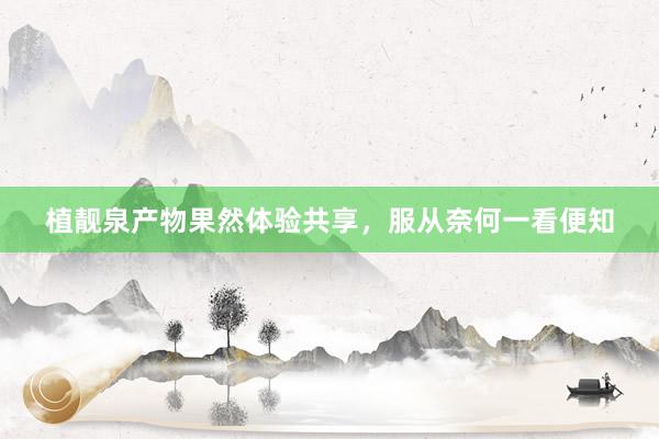 植靓泉产物果然体验共享,服从奈何一看便知